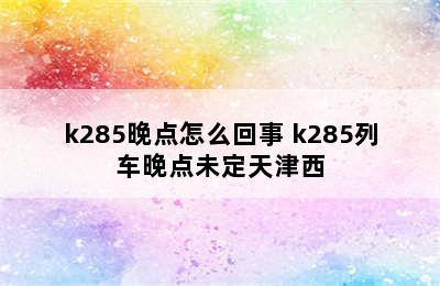 k285晚点怎么回事 k285列车晚点未定天津西